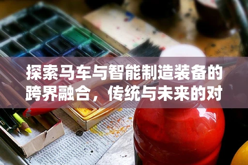 探索马车与智能制造装备的跨界融合，传统与未来的对话