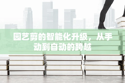 园艺剪的智能化升级，从手动到自动的跨越