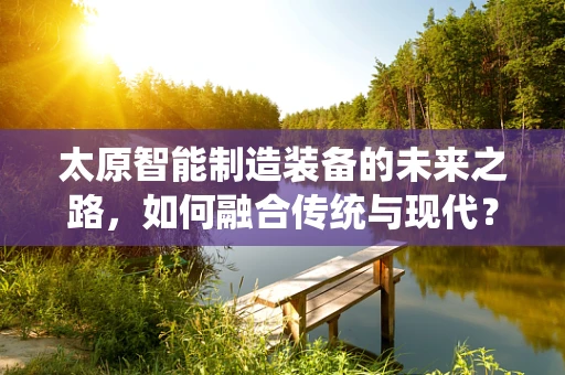 太原智能制造装备的未来之路，如何融合传统与现代？