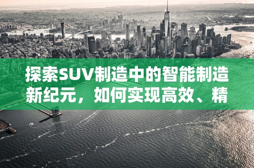 探索SUV制造中的智能制造新纪元，如何实现高效、精准的装配？