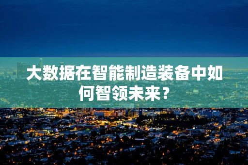 大数据在智能制造装备中如何智领未来？