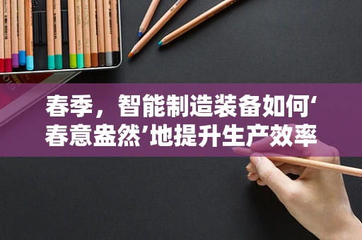 春季，智能制造装备如何‘春意盎然’地提升生产效率？