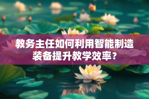 教务主任如何利用智能制造装备提升教学效率？