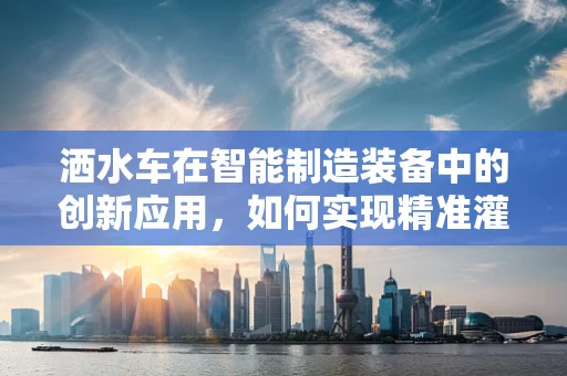 洒水车在智能制造装备中的创新应用，如何实现精准灌溉与智能监控的完美结合？