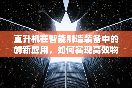 直升机在智能制造装备中的创新应用，如何实现高效物流与精准检测？