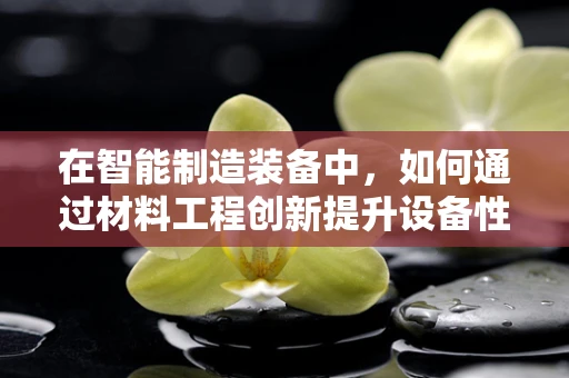 在智能制造装备中，如何通过材料工程创新提升设备性能与耐用性？