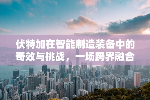 伏特加在智能制造装备中的奇效与挑战，一场跨界融合的探索