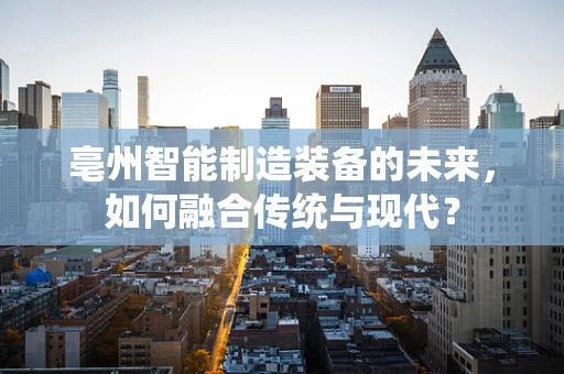 亳州智能制造装备的未来，如何融合传统与现代？