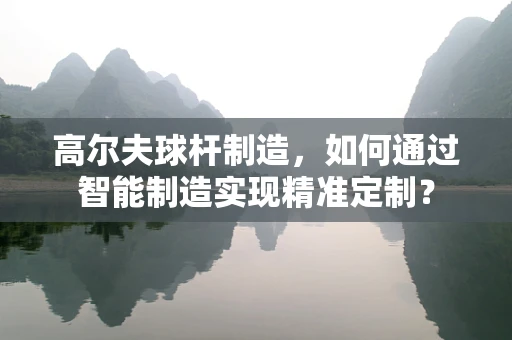 高尔夫球杆制造，如何通过智能制造实现精准定制？