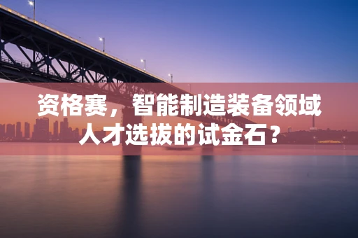 资格赛，智能制造装备领域人才选拔的试金石？