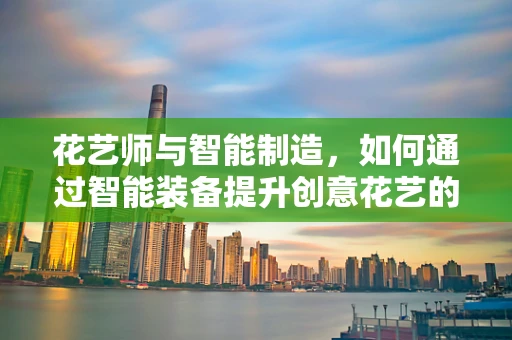 花艺师与智能制造，如何通过智能装备提升创意花艺的效率与精度？