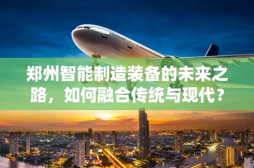 郑州智能制造装备的未来之路，如何融合传统与现代？