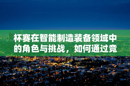 杯赛在智能制造装备领域中的角色与挑战，如何通过竞赛促进技术创新？