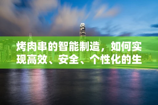 烤肉串的智能制造，如何实现高效、安全、个性化的生产？