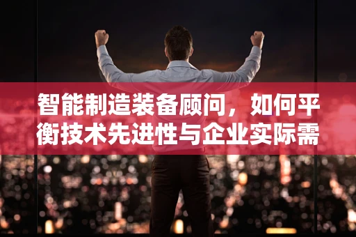 智能制造装备顾问，如何平衡技术先进性与企业实际需求？