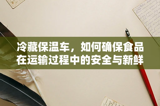 冷藏保温车，如何确保食品在运输过程中的安全与新鲜？