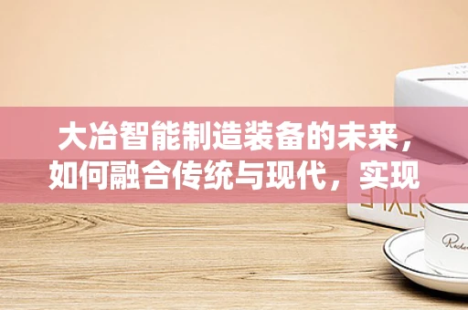 大冶智能制造装备的未来，如何融合传统与现代，实现产业升级？