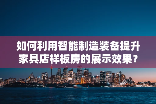 如何利用智能制造装备提升家具店样板房的展示效果？