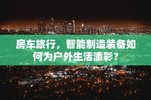 房车旅行，智能制造装备如何为户外生活添彩？