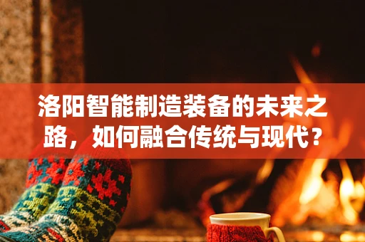 洛阳智能制造装备的未来之路，如何融合传统与现代？