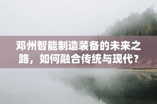 邓州智能制造装备的未来之路，如何融合传统与现代？