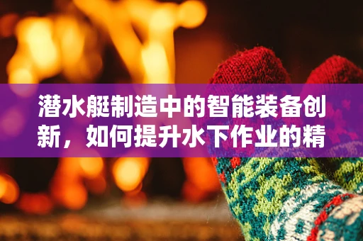 潜水艇制造中的智能装备创新，如何提升水下作业的精准度与效率？
