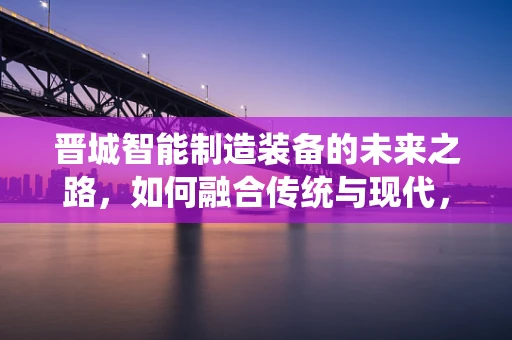 晋城智能制造装备的未来之路，如何融合传统与现代，实现产业升级？