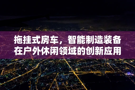 拖挂式房车，智能制造装备在户外休闲领域的创新应用？
