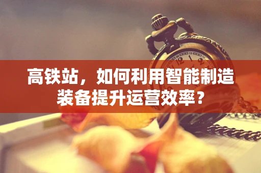 高铁站，如何利用智能制造装备提升运营效率？