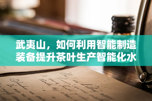武夷山，如何利用智能制造装备提升茶叶生产智能化水平？