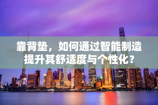 靠背垫，如何通过智能制造提升其舒适度与个性化？