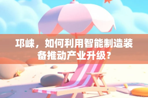 邛崃，如何利用智能制造装备推动产业升级？
