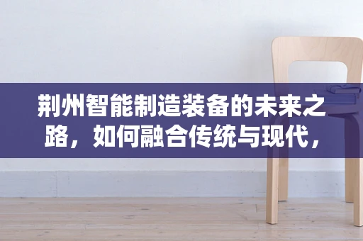 荆州智能制造装备的未来之路，如何融合传统与现代，实现产业升级？