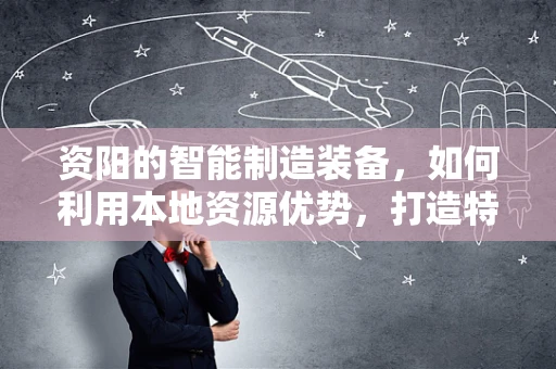 资阳的智能制造装备，如何利用本地资源优势，打造特色智能制造之路？