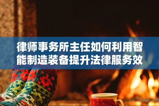 律师事务所主任如何利用智能制造装备提升法律服务效率？