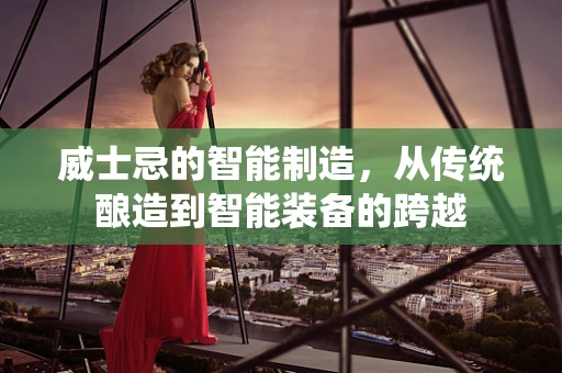 威士忌的智能制造，从传统酿造到智能装备的跨越
