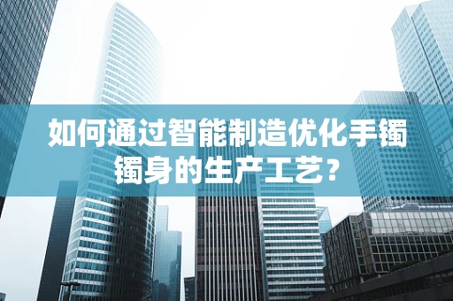如何通过智能制造优化手镯镯身的生产工艺？