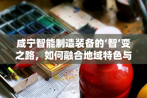 咸宁智能制造装备的‘智’变之路，如何融合地域特色与先进技术？