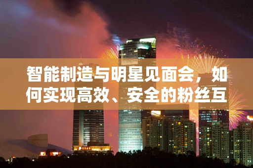 智能制造与明星见面会，如何实现高效、安全的粉丝互动？