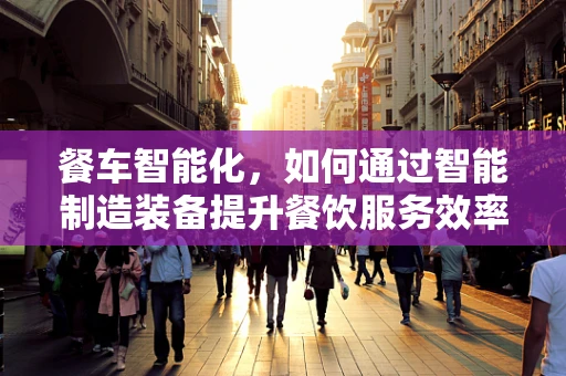 餐车智能化，如何通过智能制造装备提升餐饮服务效率？