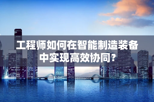 工程师如何在智能制造装备中实现高效协同？