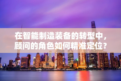 在智能制造装备的转型中，顾问的角色如何精准定位？