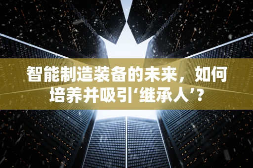 智能制造装备的未来，如何培养并吸引‘继承人’？