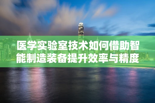 医学实验室技术如何借助智能制造装备提升效率与精度？