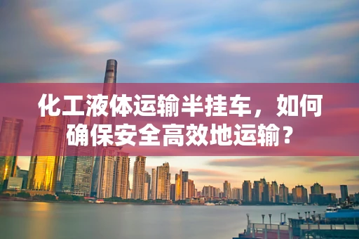 化工液体运输半挂车，如何确保安全高效地运输？