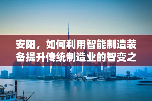 安阳，如何利用智能制造装备提升传统制造业的智变之路？