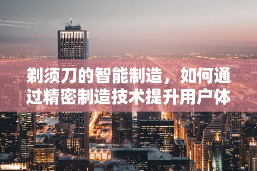 剃须刀的智能制造，如何通过精密制造技术提升用户体验？