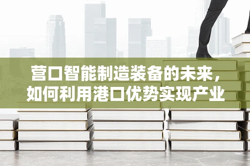 营口智能制造装备的未来，如何利用港口优势实现产业升级？