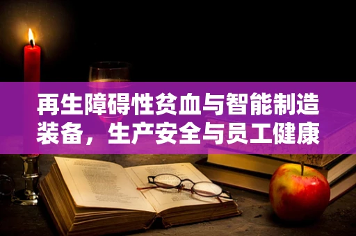 再生障碍性贫血与智能制造装备，生产安全与员工健康的隐形挑战？