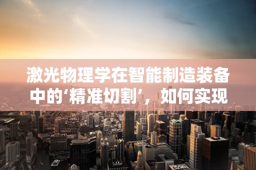 激光物理学在智能制造装备中的‘精准切割’，如何实现高效与精度的双重飞跃？